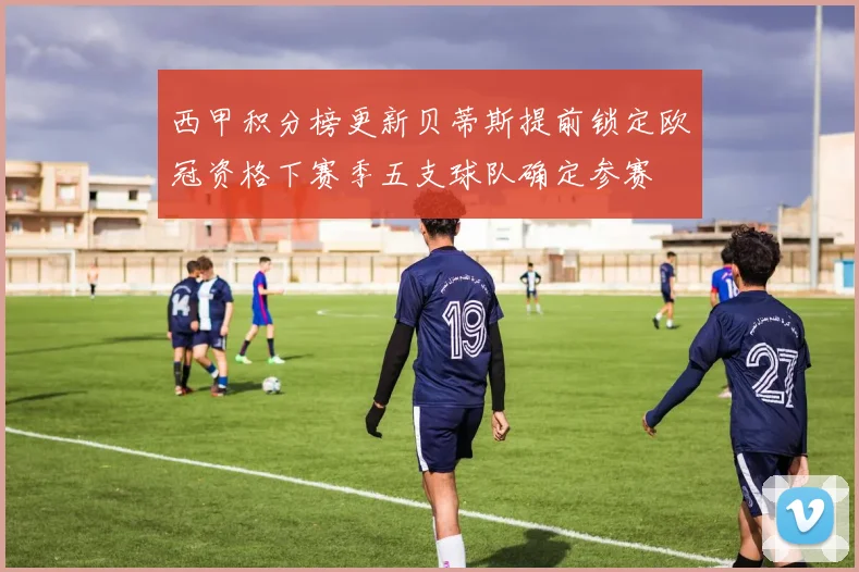 西甲积分榜更新贝蒂斯提前锁定欧冠资格下赛季五支球队确定参赛