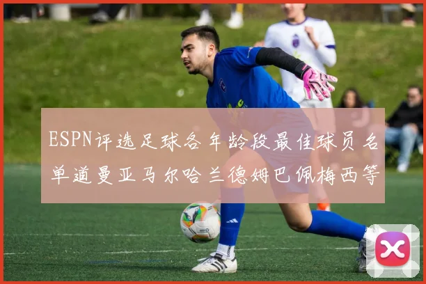 ESPN评选足球各年龄段最佳球员名单道曼亚马尔哈兰德姆巴佩梅西等人上榜