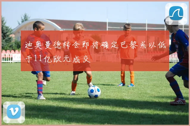 迪奥曼德转会即将确定巴黎或以低于11亿欧元成交
