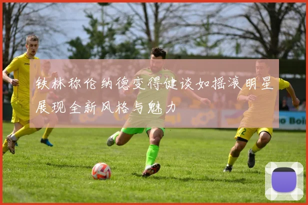 铁林称伦纳德变得健谈如摇滚明星展现全新风格与魅力