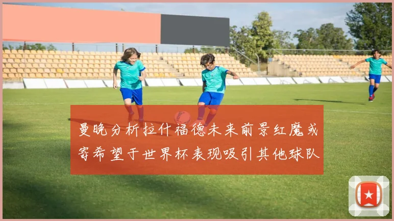 曼晚分析拉什福德未来前景红魔或寄希望于世界杯表现吸引其他球队