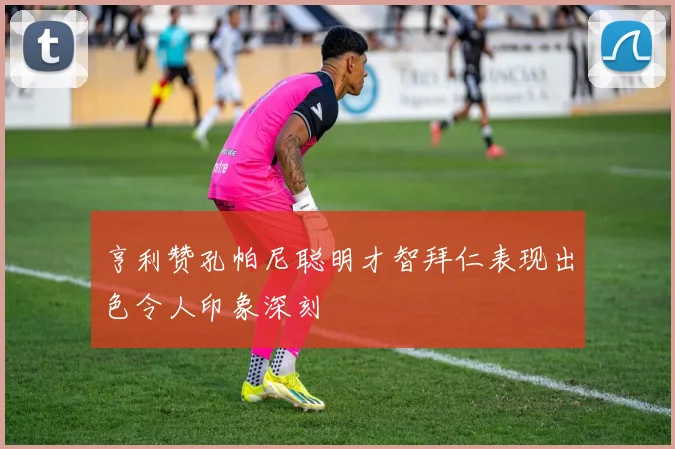 亨利赞孔帕尼聪明才智拜仁表现出色令人印象深刻
