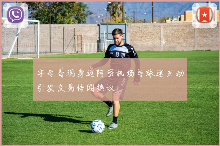 字母哥现身迈阿密机场与球迷互动引发交易传闻热议