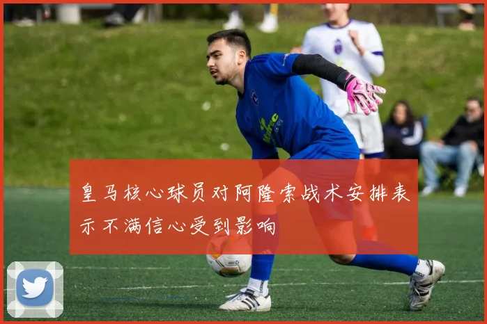 皇马核心球员对阿隆索战术安排表示不满信心受到影响