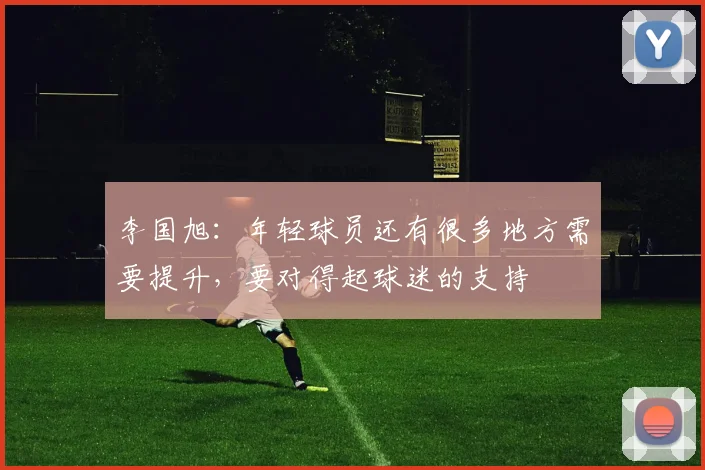 李国旭：年轻球员还有很多地方需要提升，要对得起球迷的支持