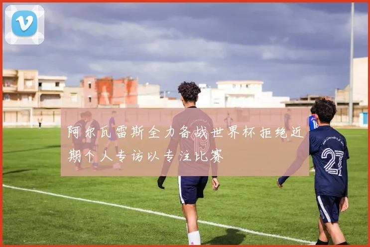 阿尔瓦雷斯全力备战世界杯拒绝近期个人专访以专注比赛