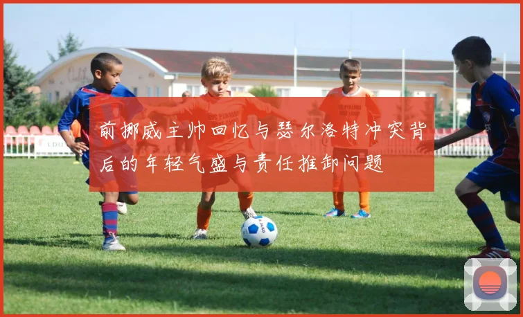 前挪威主帅回忆与瑟尔洛特冲突背后的年轻气盛与责任推卸问题