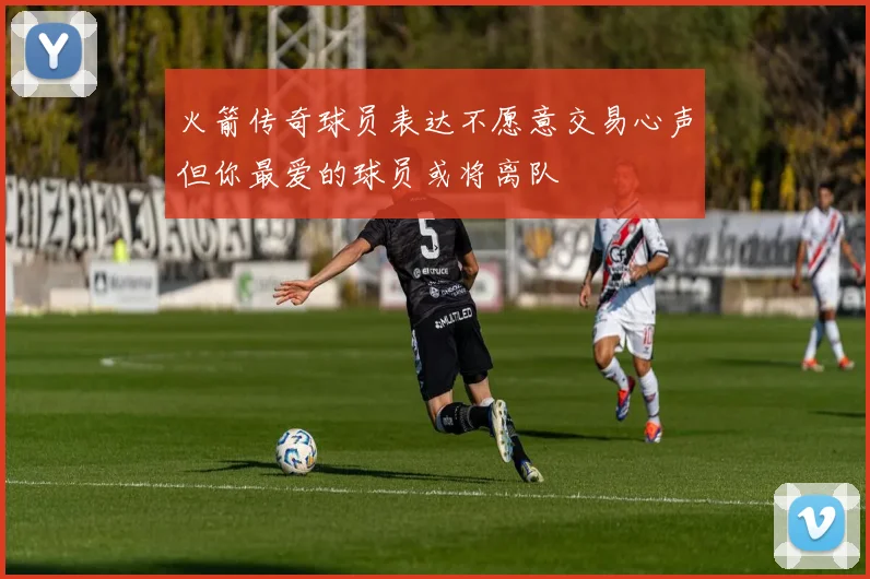 火箭传奇球员表达不愿意交易心声但你最爱的球员或将离队