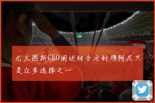 尤文图斯CEO阐述转会方针穆阿尼只是众多选择之一