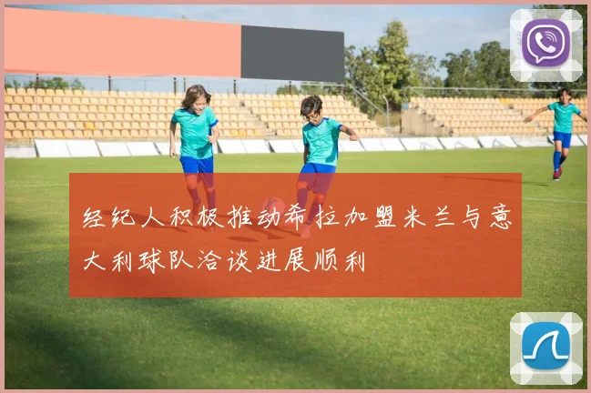 经纪人积极推动希拉加盟米兰与意大利球队洽谈进展顺利