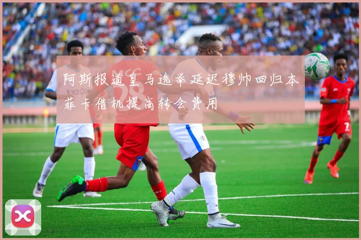 阿斯报道皇马选举延迟穆帅回归本菲卡借机提高转会费用