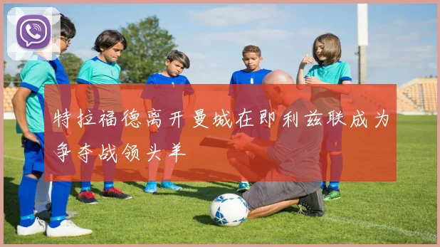 特拉福德离开曼城在即利兹联成为争夺战领头羊