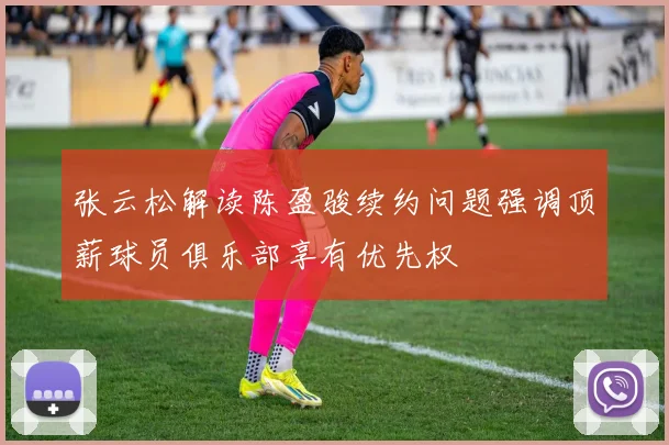 张云松解读陈盈骏续约问题强调顶薪球员俱乐部享有优先权