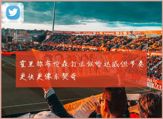 霍里称布伦森打法似哈达威但节奏更快更像东契奇