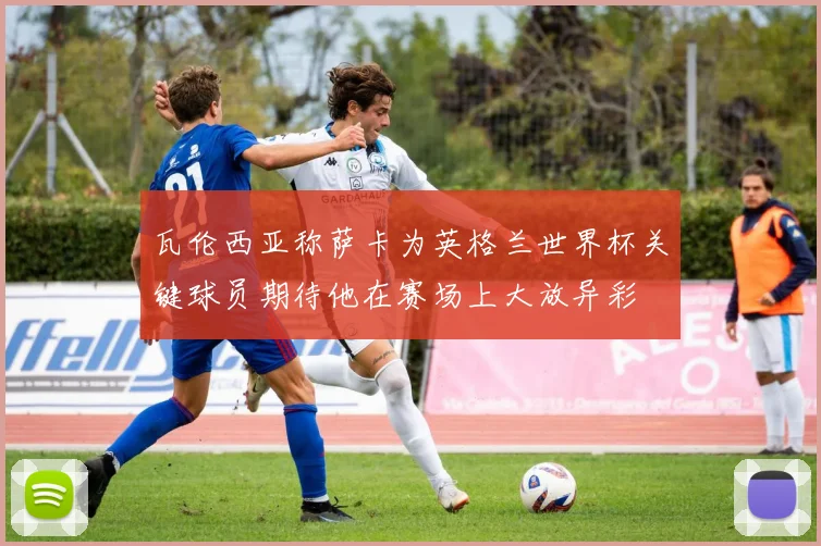瓦伦西亚称萨卡为英格兰世界杯关键球员期待他在赛场上大放异彩